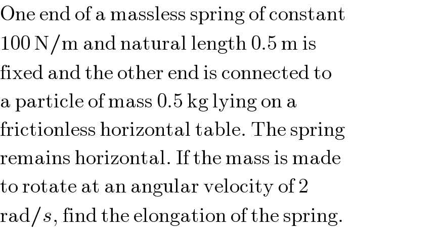 One end of a massless spring of constant  100 N/m and natural length 0.5 m is  fixed and the other end is connected to  a particle of mass 0.5 kg lying on a  frictionless horizontal table. The spring  remains horizontal. If the mass is made  to rotate at an angular velocity of 2  rad/s, find the elongation of the spring.  