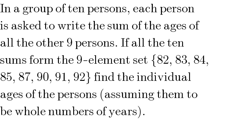 In a group of ten persons, each person  is asked to write the sum of the ages of  all the other 9 persons. If all the ten  sums form the 9-element set {82, 83, 84,  85, 87, 90, 91, 92} find the individual  ages of the persons (assuming them to  be whole numbers of years).  