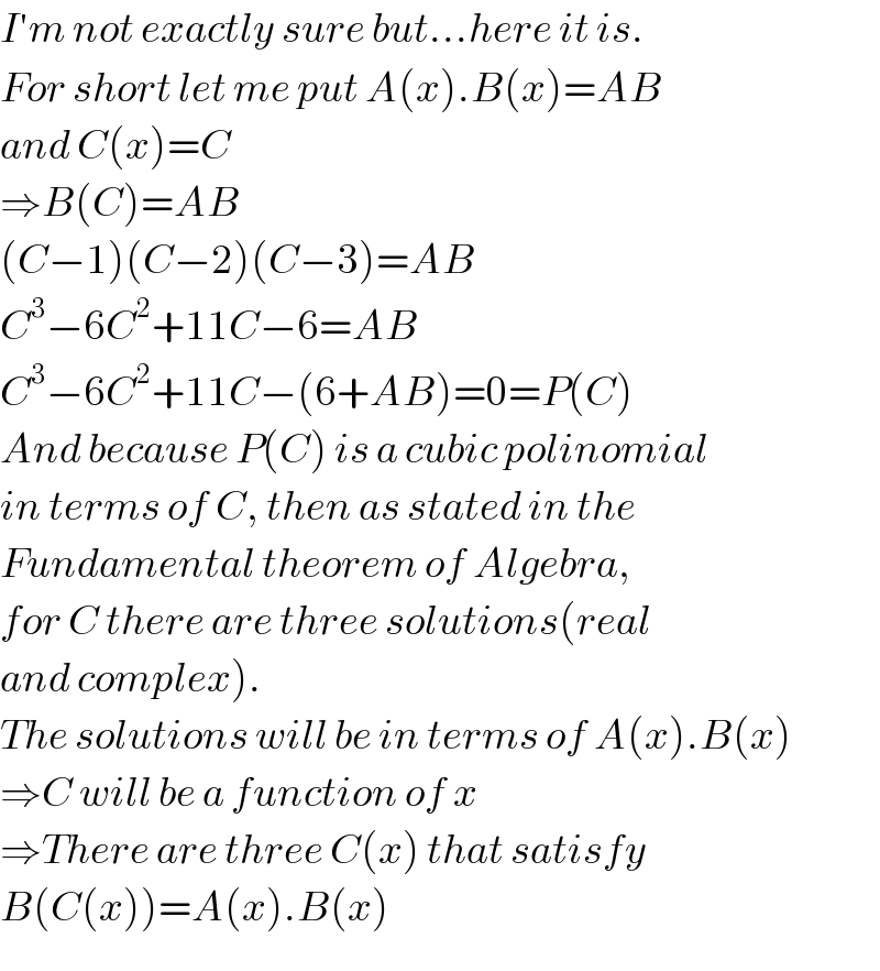 I′m not exactly sure but...here it is.  For short let me put A(x).B(x)=AB  and C(x)=C  ⇒B(C)=AB  (C−1)(C−2)(C−3)=AB  C^3 −6C^2 +11C−6=AB  C^3 −6C^2 +11C−(6+AB)=0=P(C)  And because P(C) is a cubic polinomial  in terms of C, then as stated in the  Fundamental theorem of Algebra,  for C there are three solutions(real  and complex).  The solutions will be in terms of A(x).B(x)  ⇒C will be a function of x  ⇒There are three C(x) that satisfy  B(C(x))=A(x).B(x)  