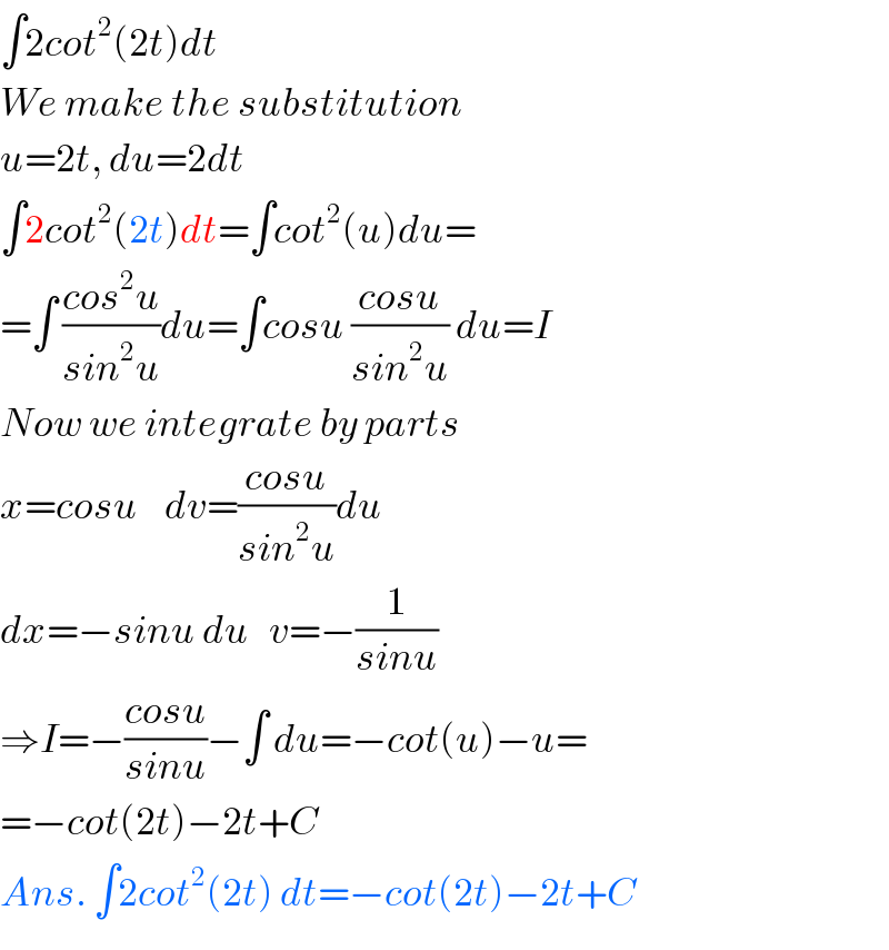 ∫2cot^2 (2t)dt  We make the substitution  u=2t, du=2dt  ∫2cot^2 (2t)dt=∫cot^2 (u)du=  =∫ ((cos^2 u)/(sin^2 u))du=∫cosu ((cosu)/(sin^2 u)) du=I  Now we integrate by parts  x=cosu    dv=((cosu)/(sin^2 u))du  dx=−sinu du   v=−(1/(sinu))  ⇒I=−((cosu)/(sinu))−∫ du=−cot(u)−u=  =−cot(2t)−2t+C  Ans. ∫2cot^2 (2t) dt=−cot(2t)−2t+C  
