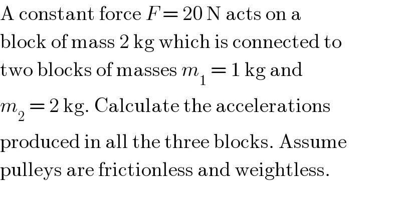 A constant force F = 20 N acts on a  block of mass 2 kg which is connected to  two blocks of masses m_1  = 1 kg and  m_2  = 2 kg. Calculate the accelerations  produced in all the three blocks. Assume  pulleys are frictionless and weightless.  