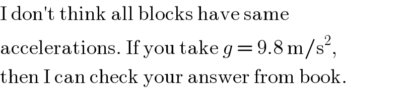 I don′t think all blocks have same  accelerations. If you take g = 9.8 m/s^2 ,  then I can check your answer from book.  