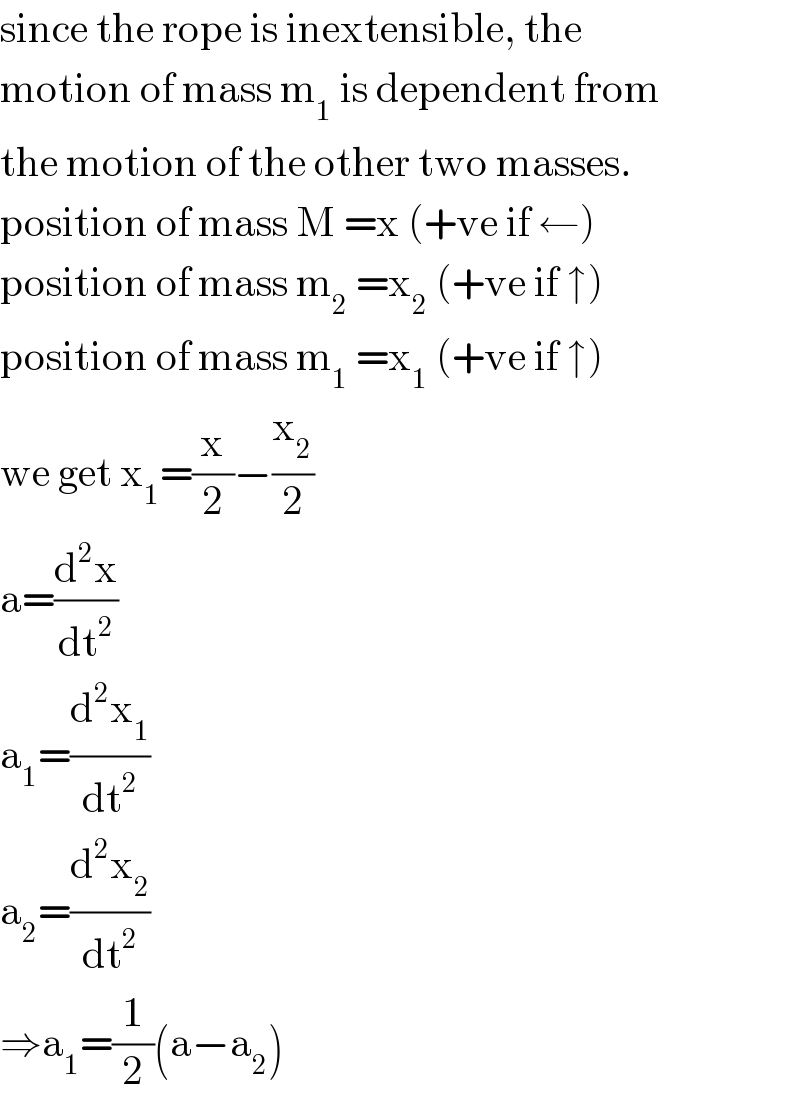 since the rope is inextensible, the  motion of mass m_1  is dependent from  the motion of the other two masses.  position of mass M =x (+ve if ←)  position of mass m_2  =x_2  (+ve if ↑)  position of mass m_1  =x_1  (+ve if ↑)  we get x_1 =(x/2)−(x_2 /2)  a=(d^2 x/dt^2 )  a_1 =(d^2 x_1 /dt^2 )  a_2 =(d^2 x_2 /dt^2 )  ⇒a_1 =(1/2)(a−a_2 )  