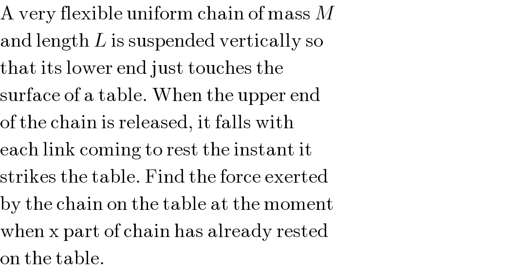 A very flexible uniform chain of mass M  and length L is suspended vertically so  that its lower end just touches the  surface of a table. When the upper end  of the chain is released, it falls with  each link coming to rest the instant it  strikes the table. Find the force exerted  by the chain on the table at the moment  when x part of chain has already rested  on the table.  