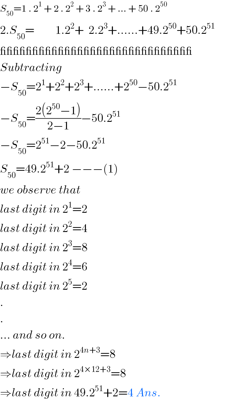 S_(50) =1 . 2^1  + 2 . 2^2  + 3 . 2^3  + ... + 50 . 2^(50)   2.S_(50) =         1.2^2 +  2.2^3 +......+49.2^(50) +50.2^(51)   ______________________________  Subtracting  −S_(50) =2^1 +2^2 +2^3 +......+2^(50) −50.2^(51)   −S_(50) =((2(2^(50) −1))/(2−1))−50.2^(51)   −S_(50) =2^(51) −2−50.2^(51)   S_(50) =49.2^(51) +2 −−−(1)  we observe that  last digit in 2^1 =2  last digit in 2^2 =4  last digit in 2^3 =8  last digit in 2^4 =6  last digit in 2^5 =2  .  .  ... and so on.  ⇒last digit in 2^(4n+3) =8  ⇒last digit in 2^(4×12+3) =8  ⇒last digit in 49.2^(51) +2=4 Ans.  