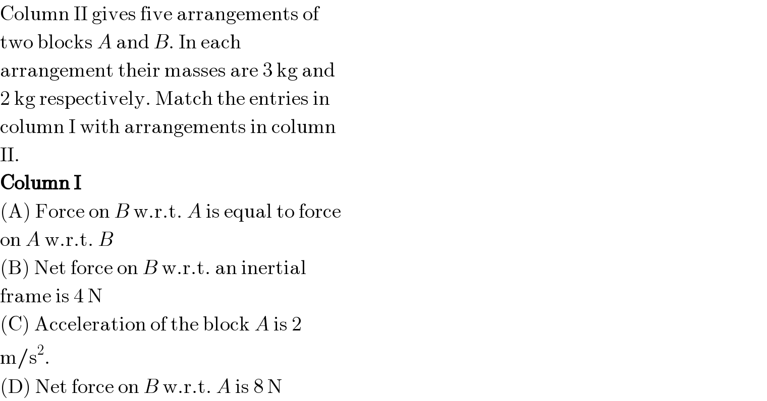Column II gives five arrangements of  two blocks A and B. In each  arrangement their masses are 3 kg and  2 kg respectively. Match the entries in  column I with arrangements in column  II.  Column I  (A) Force on B w.r.t. A is equal to force  on A w.r.t. B  (B) Net force on B w.r.t. an inertial  frame is 4 N  (C) Acceleration of the block A is 2  m/s^2 .  (D) Net force on B w.r.t. A is 8 N  