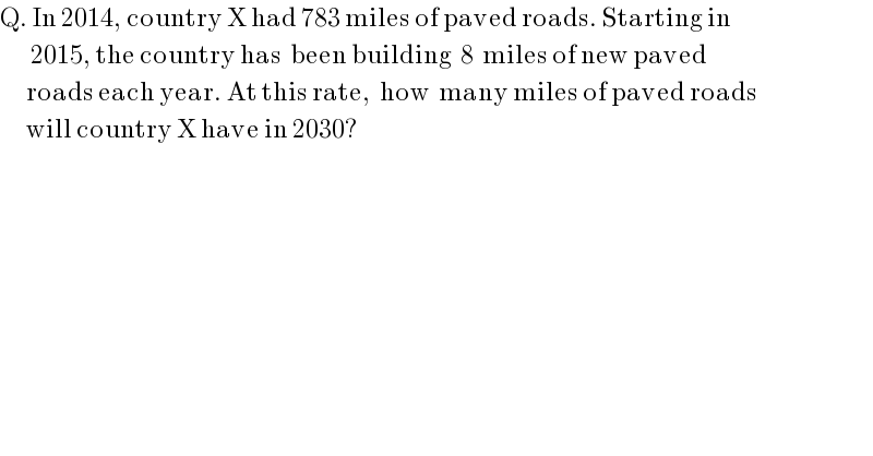 Q. In 2014, country X had 783 miles of paved roads. Starting in          2015, the country has  been building  8  miles of new paved        roads each year. At this rate,  how  many miles of paved roads        will country X have in 2030?  