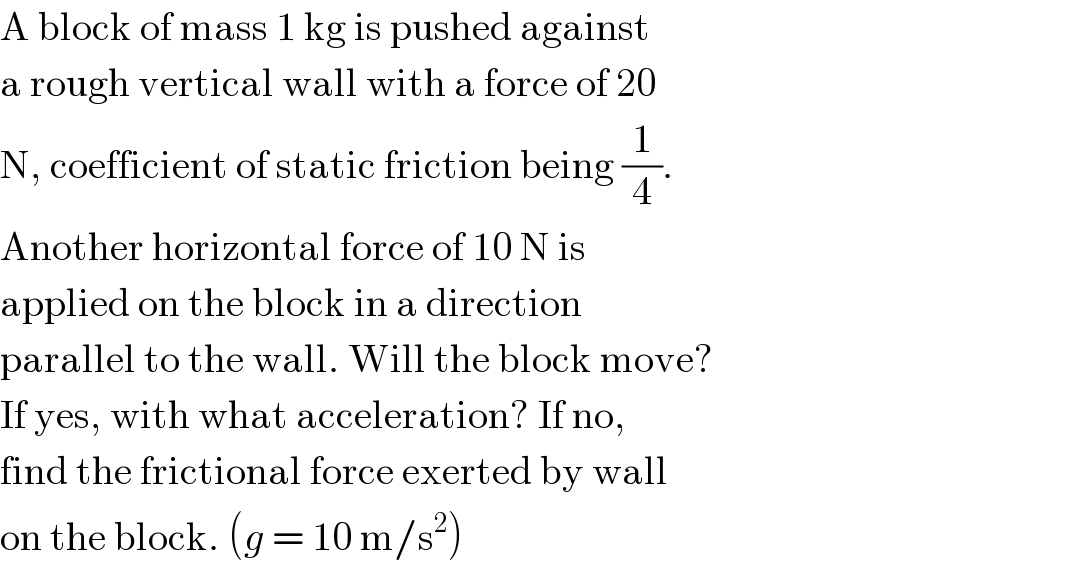 A block of mass 1 kg is pushed against  a rough vertical wall with a force of 20  N, coefficient of static friction being (1/4).  Another horizontal force of 10 N is  applied on the block in a direction  parallel to the wall. Will the block move?  If yes, with what acceleration? If no,  find the frictional force exerted by wall  on the block. (g = 10 m/s^2 )  