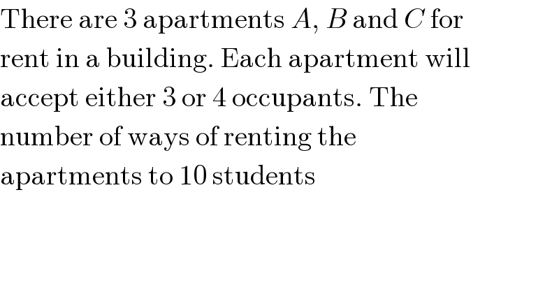 There are 3 apartments A, B and C for  rent in a building. Each apartment will  accept either 3 or 4 occupants. The  number of ways of renting the  apartments to 10 students  