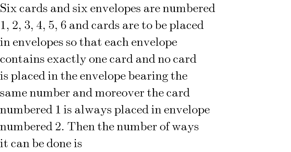 Six cards and six envelopes are numbered  1, 2, 3, 4, 5, 6 and cards are to be placed  in envelopes so that each envelope  contains exactly one card and no card  is placed in the envelope bearing the  same number and moreover the card  numbered 1 is always placed in envelope  numbered 2. Then the number of ways  it can be done is  