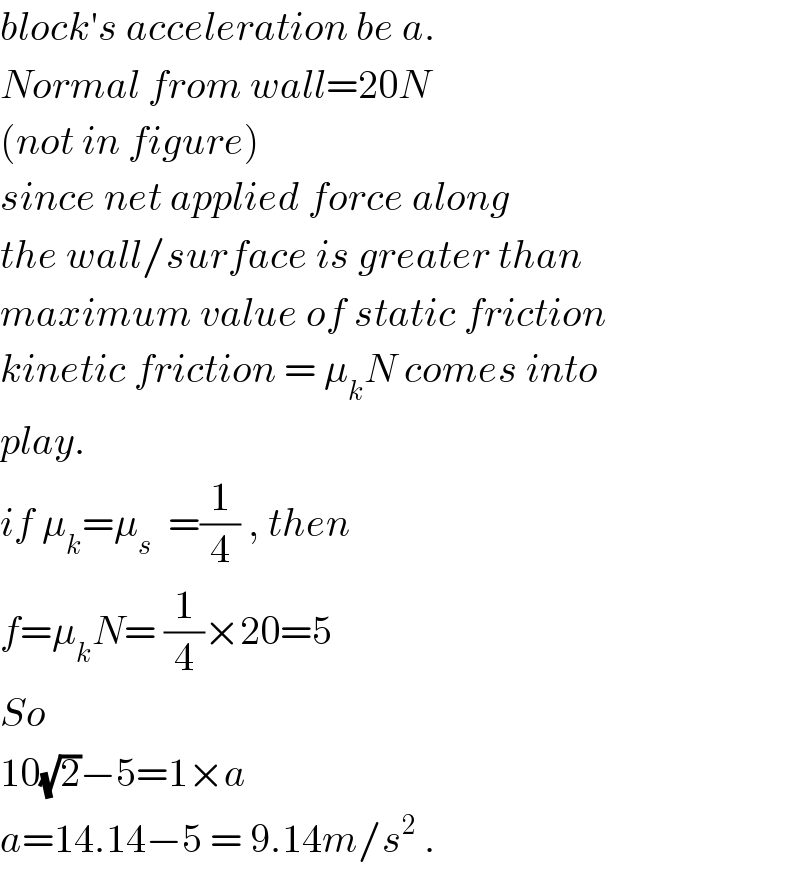 block′s acceleration be a.  Normal from wall=20N  (not in figure)  since net applied force along  the wall/surface is greater than  maximum value of static friction  kinetic friction = μ_k N comes into  play.  if μ_k =μ_s   =(1/4) , then  f=μ_k N= (1/4)×20=5  So  10(√2)−5=1×a  a=14.14−5 = 9.14m/s^2  .  