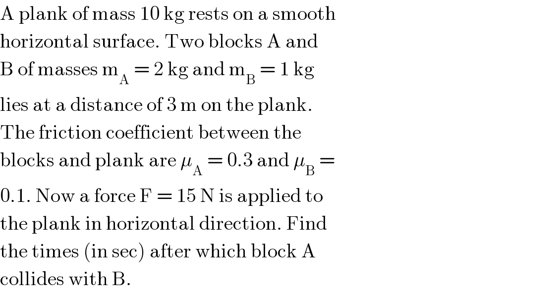 A plank of mass 10 kg rests on a smooth  horizontal surface. Two blocks A and  B of masses m_A  = 2 kg and m_B  = 1 kg  lies at a distance of 3 m on the plank.  The friction coefficient between the  blocks and plank are μ_A  = 0.3 and μ_B  =  0.1. Now a force F = 15 N is applied to  the plank in horizontal direction. Find  the times (in sec) after which block A  collides with B.  