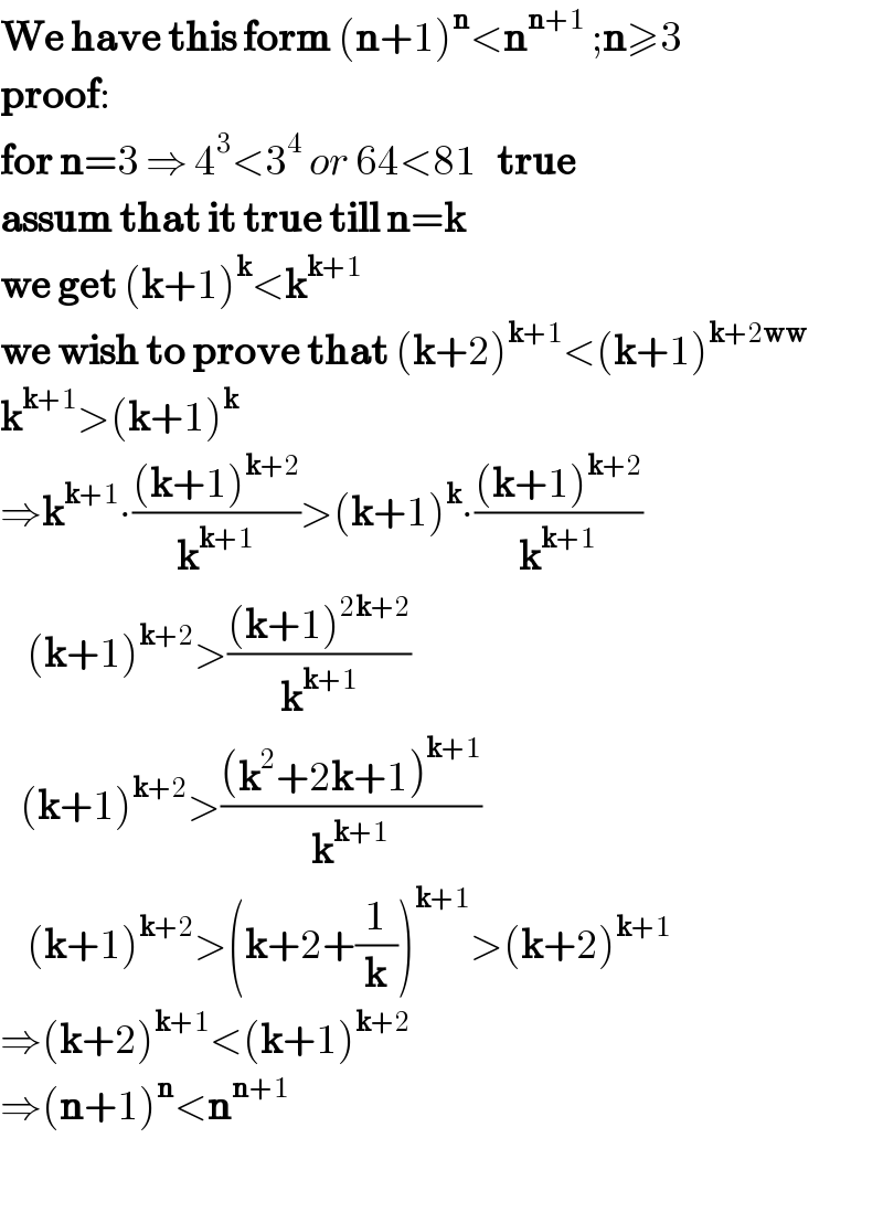 We have this form (n+1)^n <n^(n+1)  ;n≥3  proof:  for n=3 ⇒ 4^3 <3^4  or 64<81   true  assum that it true till n=k  we get (k+1)^k <k^(k+1)   we wish to prove that (k+2)^(k+1) <(k+1)^(k+2ww)   k^(k+1) >(k+1)^k      ⇒k^(k+1) ∙(((k+1)^(k+2) )/k^(k+1) )>(k+1)^k ∙(((k+1)^(k+2) )/k^(k+1) )      (k+1)^(k+2) >(((k+1)^(2k+2) )/k^(k+1) )     (k+1)^(k+2) >(((k^2 +2k+1)^(k+1) )/k^(k+1) )      (k+1)^(k+2) >(k+2+(1/k))^(k+1) >(k+2)^(k+1)   ⇒(k+2)^(k+1) <(k+1)^(k+2)   ⇒(n+1)^n <n^(n+1)     