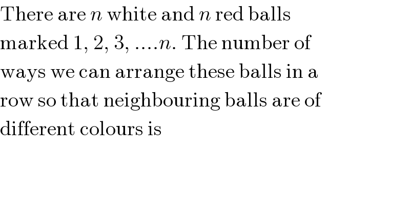There are n white and n red balls  marked 1, 2, 3, ....n. The number of  ways we can arrange these balls in a  row so that neighbouring balls are of  different colours is  