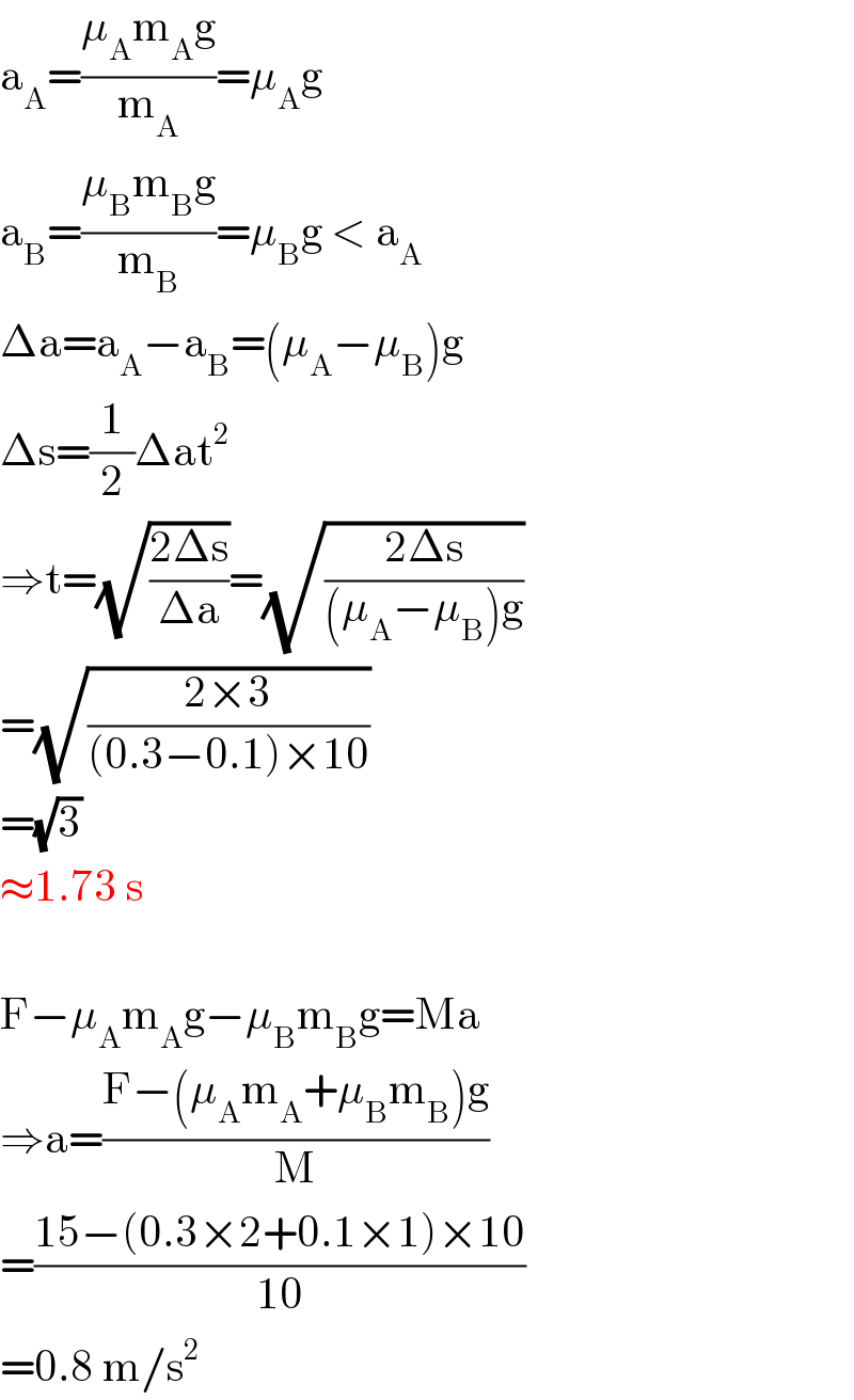a_A =((μ_A m_A g)/m_A )=μ_A g  a_B =((μ_B m_B g)/m_B )=μ_B g < a_A   Δa=a_A −a_B =(μ_A −μ_B )g  Δs=(1/2)Δat^2   ⇒t=(√((2Δs)/(Δa)))=(√((2Δs)/((μ_A −μ_B )g)))  =(√((2×3)/((0.3−0.1)×10)))  =(√3)  ≈1.73 s    F−μ_A m_A g−μ_B m_B g=Ma  ⇒a=((F−(μ_A m_A +μ_B m_B )g)/M)  =((15−(0.3×2+0.1×1)×10)/(10))  =0.8 m/s^2   