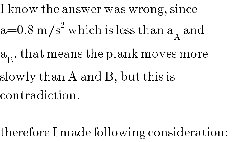 I know the answer was wrong, since  a=0.8 m/s^2  which is less than a_A  and  a_B . that means the plank moves more  slowly than A and B, but this is  contradiction.    therefore I made following consideration:  