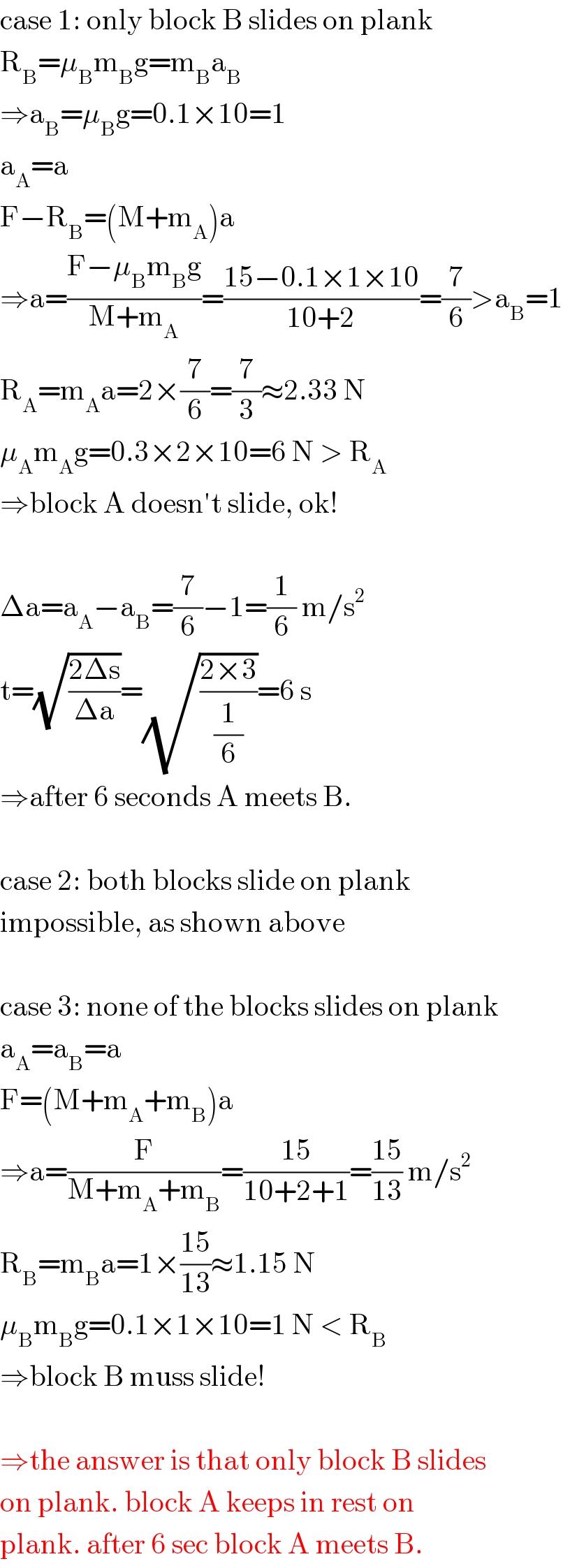 case 1: only block B slides on plank  R_B =μ_B m_B g=m_B a_B   ⇒a_B =μ_B g=0.1×10=1  a_A =a  F−R_B =(M+m_A )a  ⇒a=((F−μ_B m_B g)/(M+m_A ))=((15−0.1×1×10)/(10+2))=(7/6)>a_B =1  R_A =m_A a=2×(7/6)=(7/3)≈2.33 N  μ_A m_A g=0.3×2×10=6 N > R_A   ⇒block A doesn′t slide, ok!    Δa=a_A −a_B =(7/6)−1=(1/6) m/s^2   t=(√((2Δs)/(Δa)))=(√((2×3)/(1/6)))=6 s  ⇒after 6 seconds A meets B.    case 2: both blocks slide on plank  impossible, as shown above    case 3: none of the blocks slides on plank  a_A =a_B =a  F=(M+m_A +m_B )a  ⇒a=(F/(M+m_A +m_B ))=((15)/(10+2+1))=((15)/(13)) m/s^2   R_B =m_B a=1×((15)/(13))≈1.15 N  μ_B m_B g=0.1×1×10=1 N < R_B   ⇒block B muss slide!    ⇒the answer is that only block B slides  on plank. block A keeps in rest on  plank. after 6 sec block A meets B.  