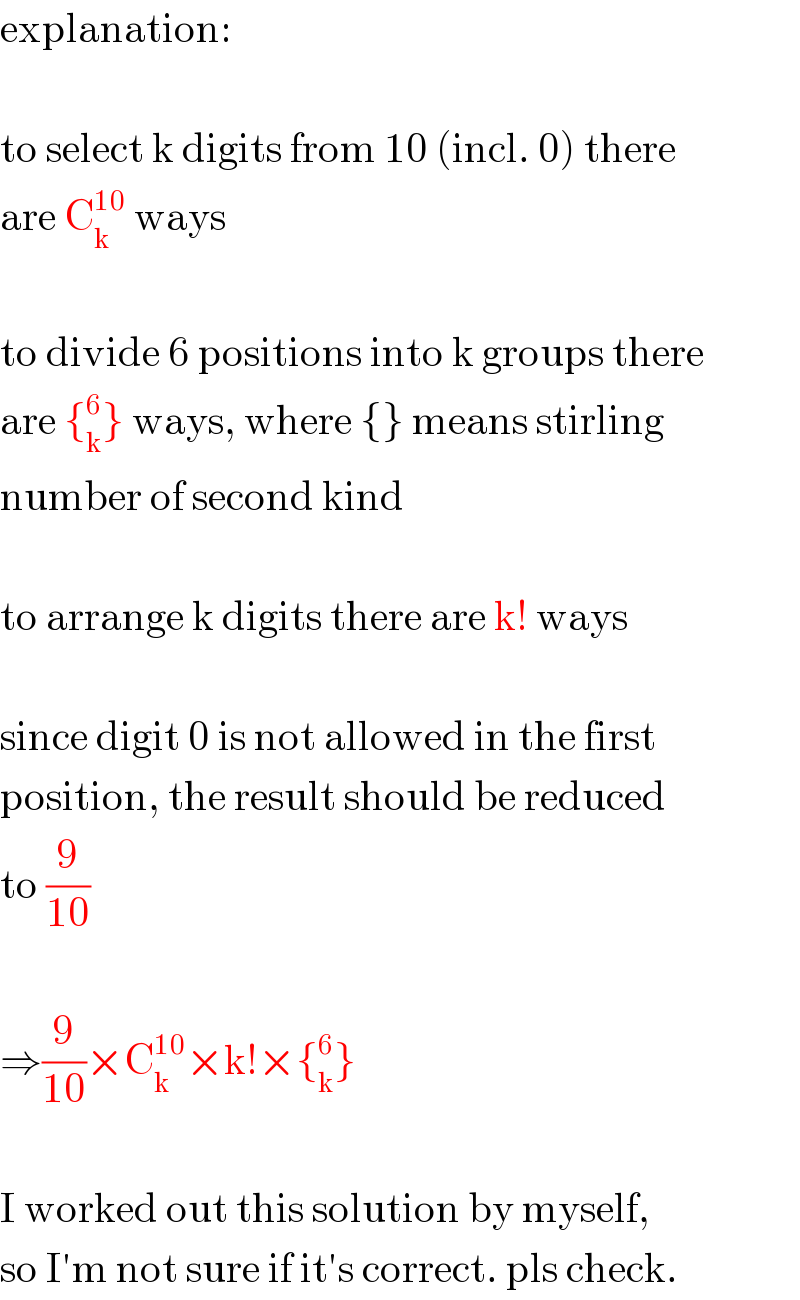 explanation:    to select k digits from 10 (incl. 0) there  are C_k ^(10)  ways    to divide 6 positions into k groups there  are {_k ^6 } ways, where {} means stirling  number of second kind    to arrange k digits there are k! ways    since digit 0 is not allowed in the first  position, the result should be reduced  to (9/(10))    ⇒(9/(10))×C_k ^(10) ×k!×{_k ^6 }    I worked out this solution by myself,  so I′m not sure if it′s correct. pls check.  