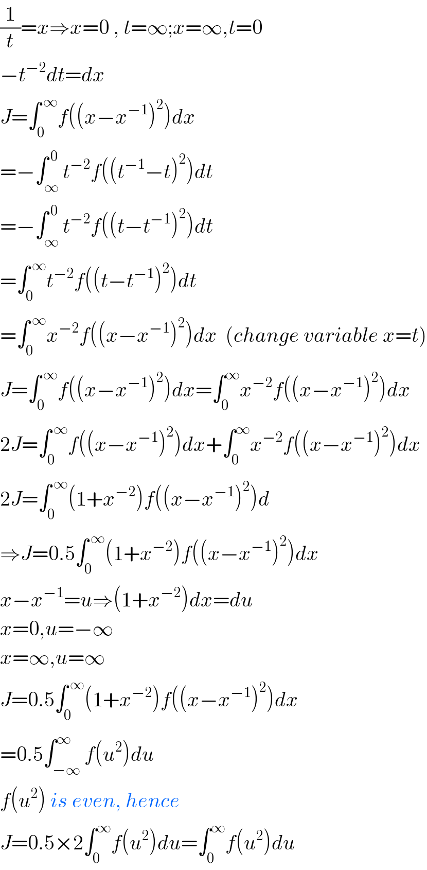 (1/t)=x⇒x=0 , t=∞;x=∞,t=0  −t^(−2) dt=dx  J=∫_0 ^( ∞) f((x−x^(−1) )^2 )dx  =−∫_∞ ^( 0) t^(−2) f((t^(−1) −t)^2 )dt  =−∫_∞ ^( 0) t^(−2) f((t−t^(−1) )^2 )dt  =∫_0 ^( ∞) t^(−2) f((t−t^(−1) )^2 )dt  =∫_0 ^( ∞) x^(−2) f((x−x^(−1) )^2 )dx  (change variable x=t)  J=∫_0 ^( ∞) f((x−x^(−1) )^2 )dx=∫_0 ^∞ x^(−2) f((x−x^(−1) )^2 )dx  2J=∫_0 ^( ∞) f((x−x^(−1) )^2 )dx+∫_0 ^∞ x^(−2) f((x−x^(−1) )^2 )dx  2J=∫_0 ^( ∞) (1+x^(−2) )f((x−x^(−1) )^2 )d  ⇒J=0.5∫_0 ^( ∞) (1+x^(−2) )f((x−x^(−1) )^2 )dx  x−x^(−1) =u⇒(1+x^(−2) )dx=du  x=0,u=−∞  x=∞,u=∞  J=0.5∫_0 ^( ∞) (1+x^(−2) )f((x−x^(−1) )^2 )dx  =0.5∫_(−∞) ^∞ f(u^2 )du  f(u^2 ) is even, hence  J=0.5×2∫_0 ^∞ f(u^2 )du=∫_0 ^∞ f(u^2 )du  