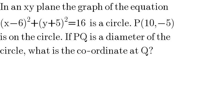In an xy plane the graph of the equation  (x−6)^2 +(y+5)^2 =16  is a circle. P(10,−5)  is on the circle. If PQ is a diameter of the  circle, what is the co-ordinate at Q?  
