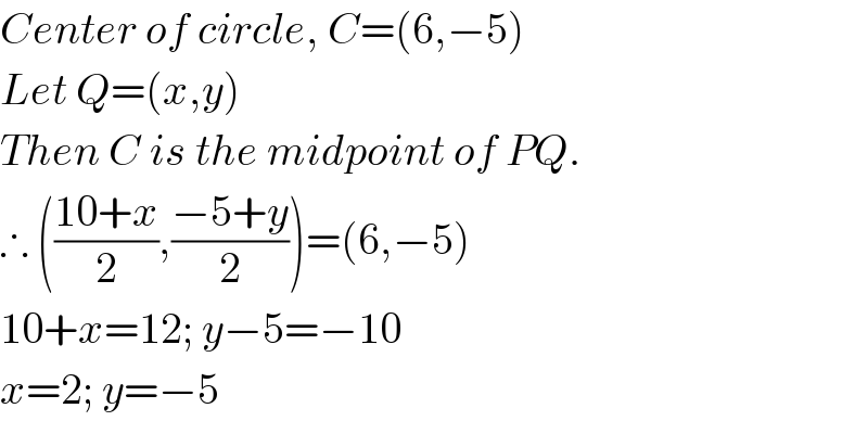 Center of circle, C=(6,−5)  Let Q=(x,y)  Then C is the midpoint of PQ.  ∴ (((10+x)/2),((−5+y)/2))=(6,−5)  10+x=12; y−5=−10  x=2; y=−5  