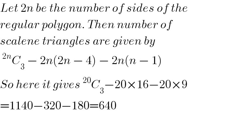 Let 2n be the number of sides of the  regular polygon. Then number of  scalene triangles are given by  ^(2n) C_3  − 2n(2n − 4) − 2n(n − 1)  So here it gives^(20) C_3 −20×16−20×9  =1140−320−180=640  