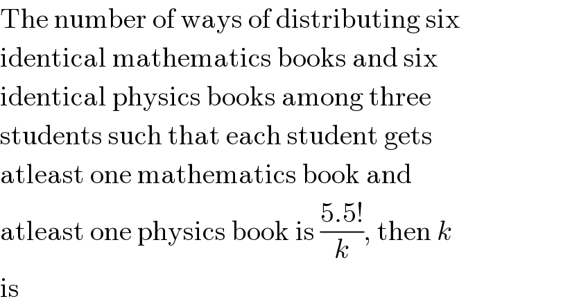 The number of ways of distributing six  identical mathematics books and six  identical physics books among three  students such that each student gets  atleast one mathematics book and  atleast one physics book is ((5.5!)/k), then k  is  