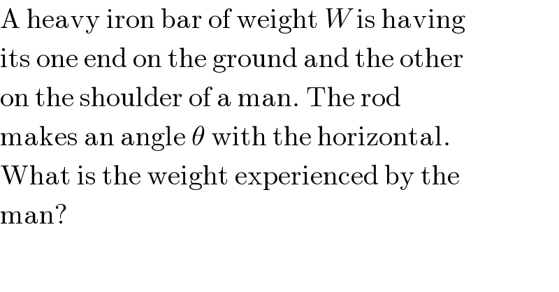 A heavy iron bar of weight W is having  its one end on the ground and the other  on the shoulder of a man. The rod  makes an angle θ with the horizontal.  What is the weight experienced by the  man?  