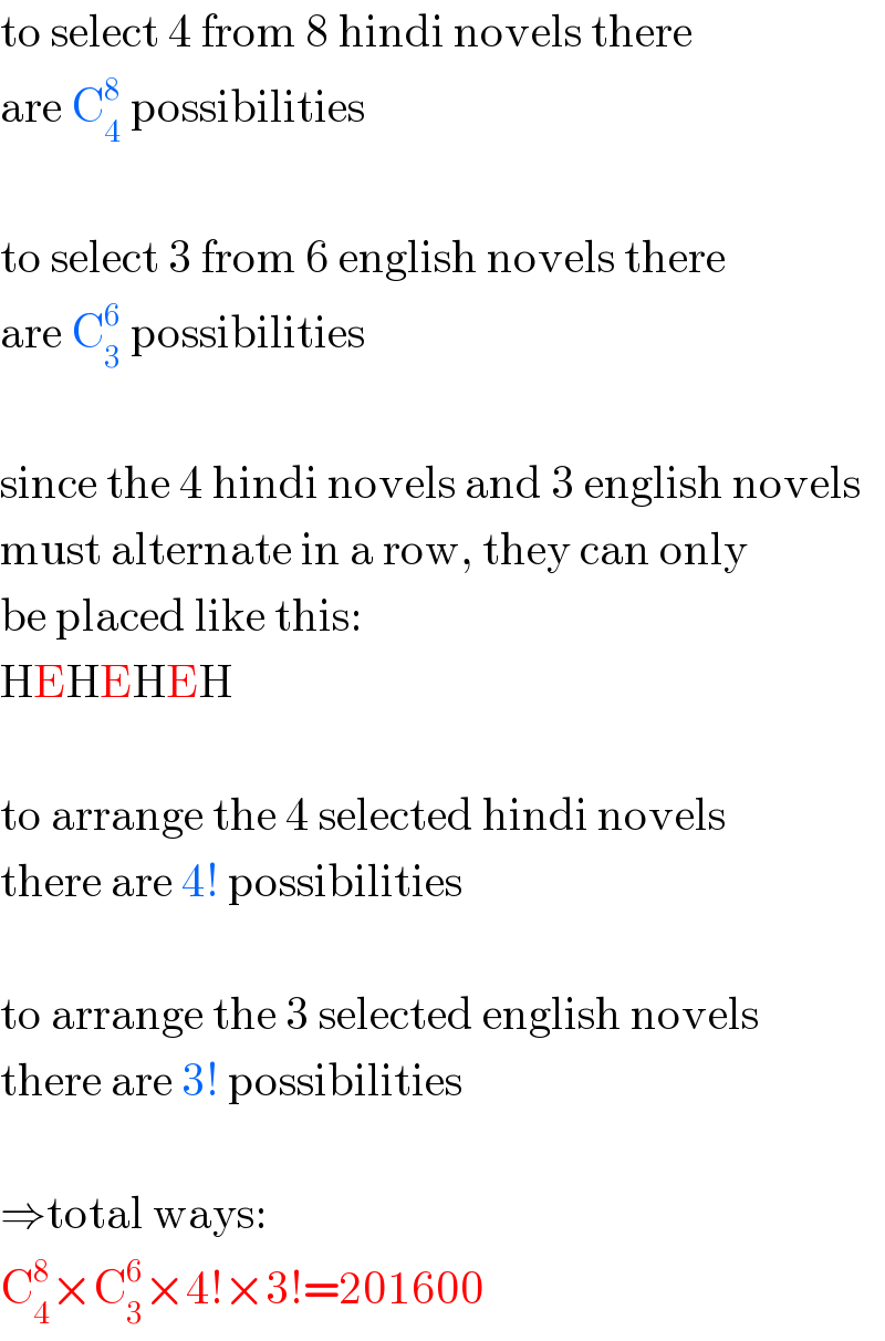 to select 4 from 8 hindi novels there  are C_4 ^8  possibilities    to select 3 from 6 english novels there  are C_3 ^6  possibilities    since the 4 hindi novels and 3 english novels  must alternate in a row, they can only  be placed like this:  HEHEHEH    to arrange the 4 selected hindi novels  there are 4! possibilities    to arrange the 3 selected english novels  there are 3! possibilities    ⇒total ways:  C_4 ^8 ×C_3 ^6 ×4!×3!=201600  