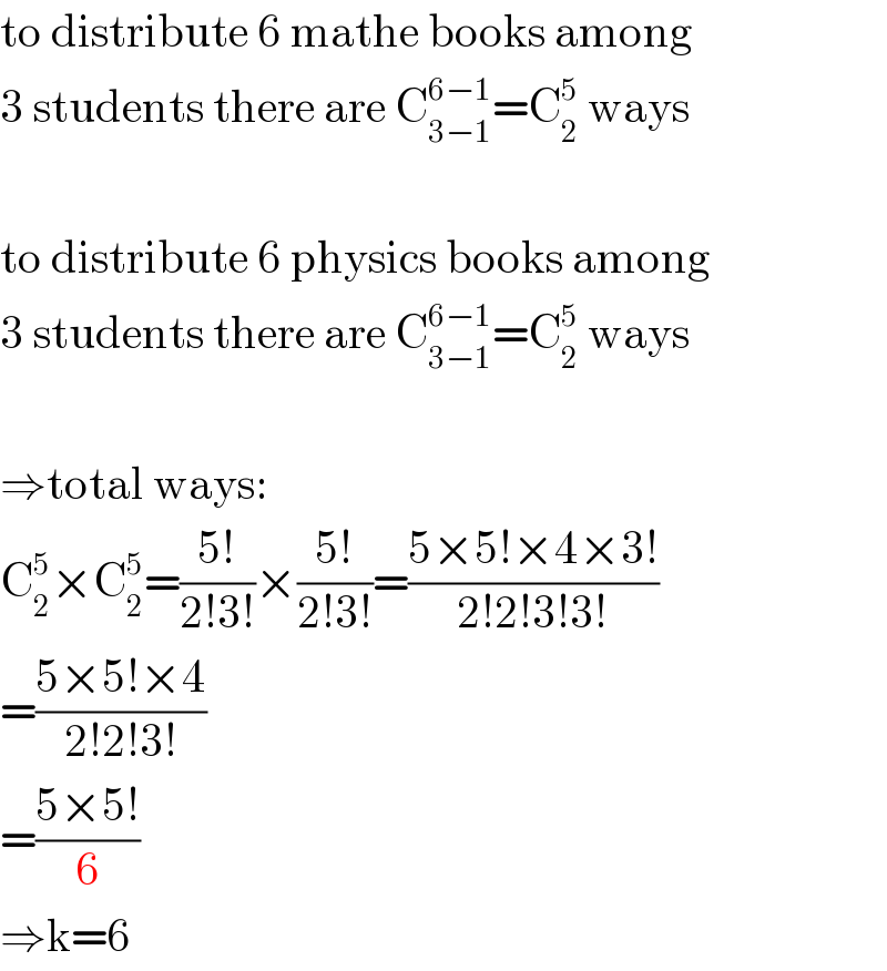 to distribute 6 mathe books among  3 students there are C_(3−1) ^(6−1) =C_2 ^5  ways    to distribute 6 physics books among  3 students there are C_(3−1) ^(6−1) =C_2 ^5  ways    ⇒total ways:  C_2 ^5 ×C_2 ^5 =((5!)/(2!3!))×((5!)/(2!3!))=((5×5!×4×3!)/(2!2!3!3!))  =((5×5!×4)/(2!2!3!))  =((5×5!)/6)  ⇒k=6  