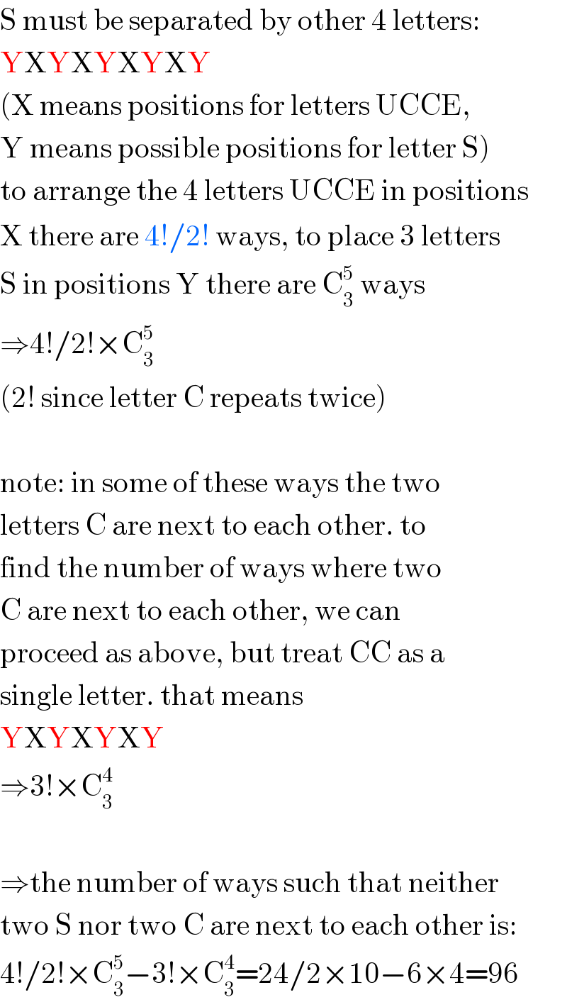 S must be separated by other 4 letters:  YXYXYXYXY  (X means positions for letters UCCE,   Y means possible positions for letter S)  to arrange the 4 letters UCCE in positions  X there are 4!/2! ways, to place 3 letters  S in positions Y there are C_3 ^5  ways  ⇒4!/2!×C_3 ^5   (2! since letter C repeats twice)    note: in some of these ways the two  letters C are next to each other. to  find the number of ways where two  C are next to each other, we can   proceed as above, but treat CC as a  single letter. that means   YXYXYXY  ⇒3!×C_3 ^4     ⇒the number of ways such that neither  two S nor two C are next to each other is:  4!/2!×C_3 ^5 −3!×C_3 ^4 =24/2×10−6×4=96  