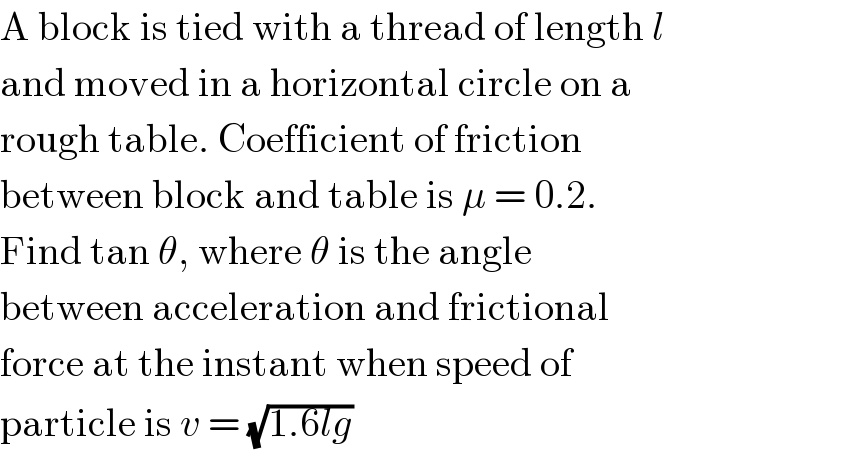 A block is tied with a thread of length l  and moved in a horizontal circle on a  rough table. Coefficient of friction  between block and table is μ = 0.2.  Find tan θ, where θ is the angle  between acceleration and frictional  force at the instant when speed of  particle is v = (√(1.6lg))  