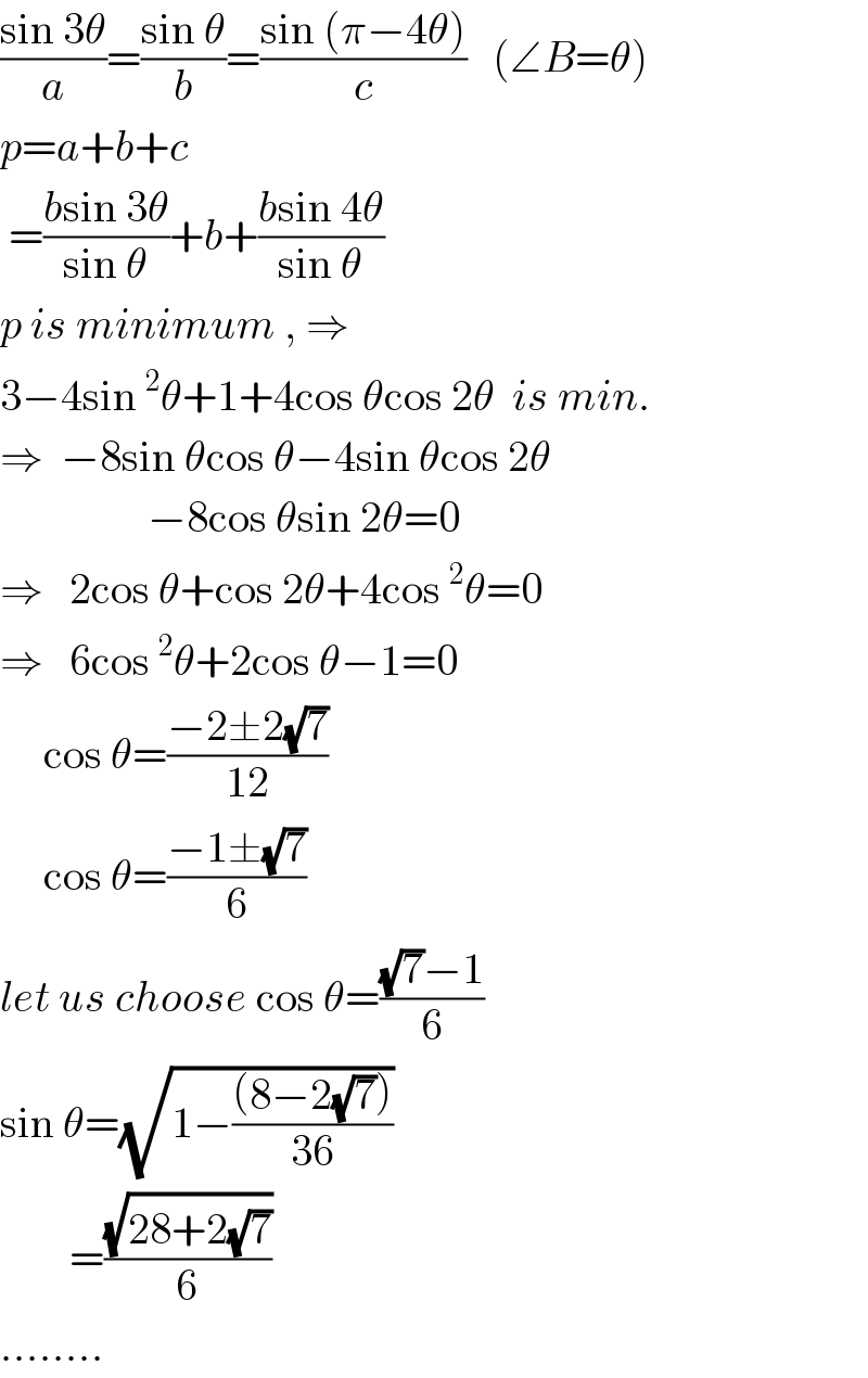 ((sin 3θ)/a)=((sin θ)/b)=((sin (π−4θ))/c)   (∠B=θ)  p=a+b+c   =((bsin 3θ)/(sin θ))+b+((bsin 4θ)/(sin θ))  p is minimum , ⇒    3−4sin^2 θ+1+4cos θcos 2θ  is min.  ⇒  −8sin θcos θ−4sin θcos 2θ                   −8cos θsin 2θ=0  ⇒   2cos θ+cos 2θ+4cos^2 θ=0  ⇒   6cos^2 θ+2cos θ−1=0       cos θ=((−2±2(√7))/(12))        cos θ=((−1±(√7))/6)  let us choose cos θ=(((√7)−1)/6)  sin θ=(√(1−(((8−2(√7)))/(36))))           =((√(28+2(√7)))/6)   ........  