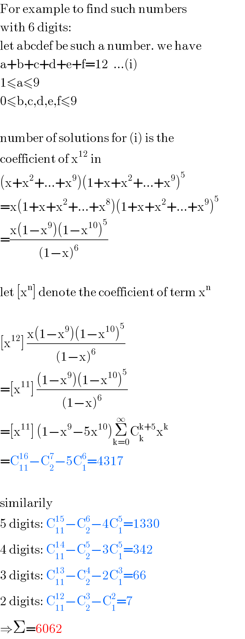 For example to find such numbers  with 6 digits:  let abcdef be such a number. we have  a+b+c+d+e+f=12  ...(i)  1≤a≤9  0≤b,c,d,e,f≤9    number of solutions for (i) is the  coefficient of x^(12)  in  (x+x^2 +...+x^9 )(1+x+x^2 +...+x^9 )^5   =x(1+x+x^2 +...+x^8 )(1+x+x^2 +...+x^9 )^5   =((x(1−x^9 )(1−x^(10) )^5 )/((1−x)^6 ))    let [x^n ] denote the coefficient of term x^n     [x^(12) ] ((x(1−x^9 )(1−x^(10) )^5 )/((1−x)^6 ))  =[x^(11) ] (((1−x^9 )(1−x^(10) )^5 )/((1−x)^6 ))  =[x^(11) ] (1−x^9 −5x^(10) )Σ_(k=0) ^∞ C_k ^(k+5) x^k   =C_(11) ^(16) −C_2 ^7 −5C_1 ^6 =4317    similarily  5 digits: C_(11) ^(15) −C_2 ^6 −4C_1 ^5 =1330  4 digits: C_(11) ^(14) −C_2 ^5 −3C_1 ^5 =342  3 digits: C_(11) ^(13) −C_2 ^4 −2C_1 ^3 =66  2 digits: C_(11) ^(12) −C_2 ^3 −C_1 ^2 =7  ⇒Σ=6062  