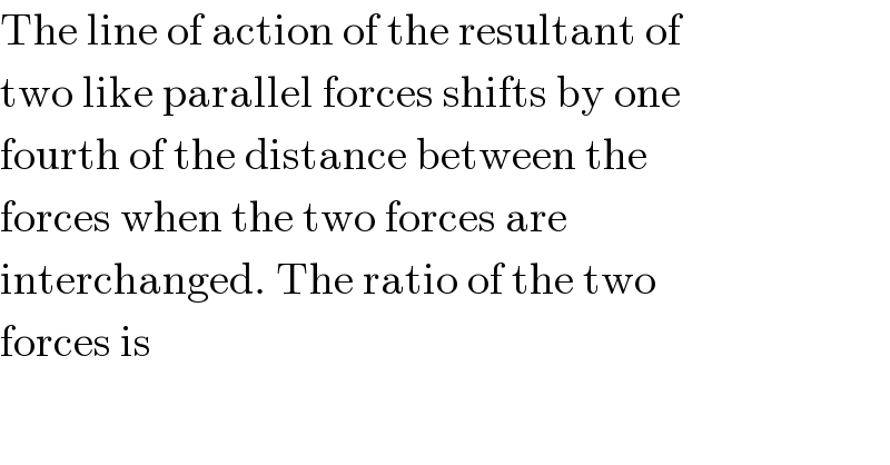 The line of action of the resultant of  two like parallel forces shifts by one  fourth of the distance between the  forces when the two forces are  interchanged. The ratio of the two  forces is  