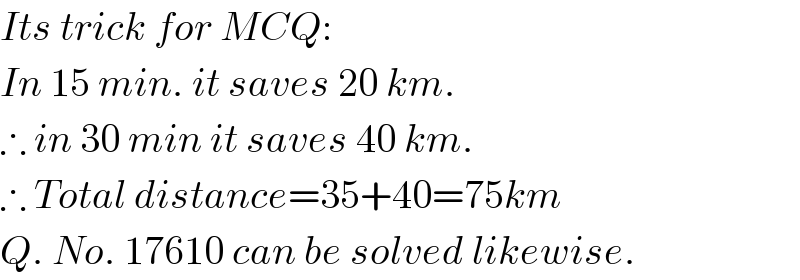 Its trick for MCQ:  In 15 min. it saves 20 km.  ∴ in 30 min it saves 40 km.  ∴ Total distance=35+40=75km  Q. No. 17610 can be solved likewise.  