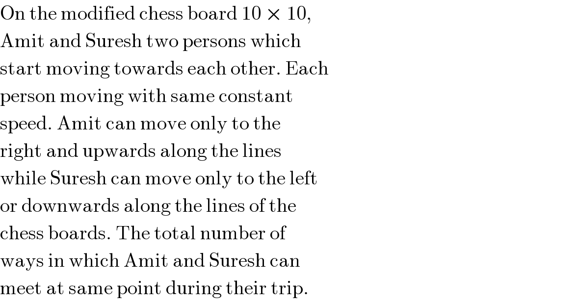 On the modified chess board 10 × 10,  Amit and Suresh two persons which  start moving towards each other. Each  person moving with same constant  speed. Amit can move only to the  right and upwards along the lines  while Suresh can move only to the left  or downwards along the lines of the  chess boards. The total number of  ways in which Amit and Suresh can  meet at same point during their trip.  