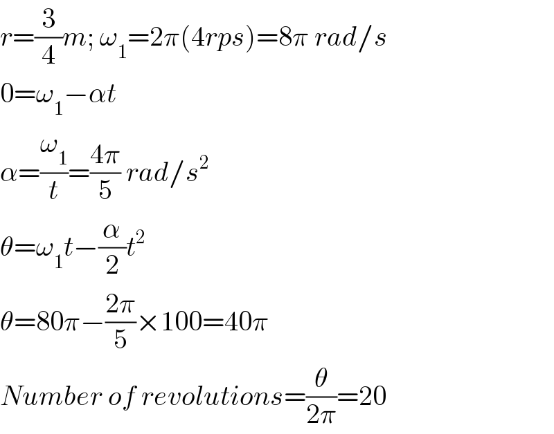 r=(3/4)m; ω_1 =2π(4rps)=8π rad/s  0=ω_1 −αt  α=(ω_1 /t)=((4π)/5) rad/s^2   θ=ω_1 t−(α/2)t^2   θ=80π−((2π)/5)×100=40π  Number of revolutions=(θ/(2π))=20  