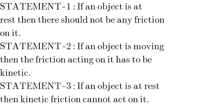 STATEMENT-1 : If an object is at  rest then there should not be any friction  on it.  STATEMENT-2 : If an object is moving  then the friction acting on it has to be  kinetic.  STATEMENT-3 : If an object is at rest  then kinetic friction cannot act on it.  