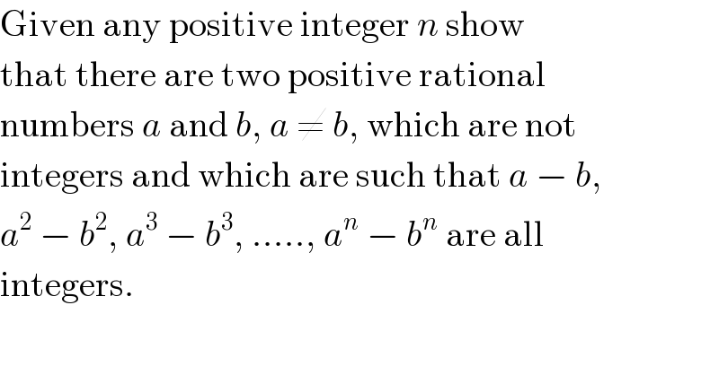 Given any positive integer n show  that there are two positive rational  numbers a and b, a ≠ b, which are not  integers and which are such that a − b,  a^2  − b^2 , a^3  − b^3 , ....., a^n  − b^n  are all  integers.  