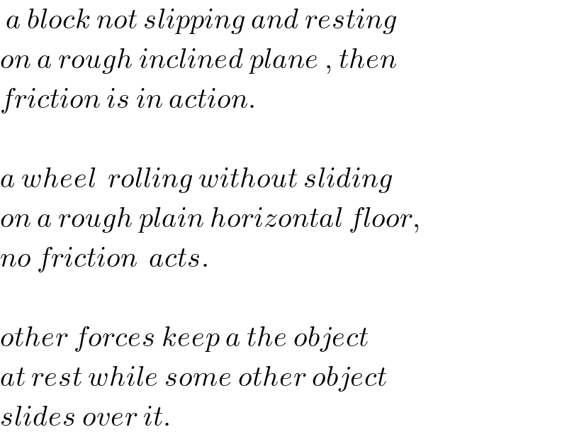  a block not slipping and resting  on a rough inclined plane , then  friction is in action.    a wheel  rolling without sliding  on a rough plain horizontal floor,  no friction  acts.    other forces keep a the object  at rest while some other object  slides over it.   