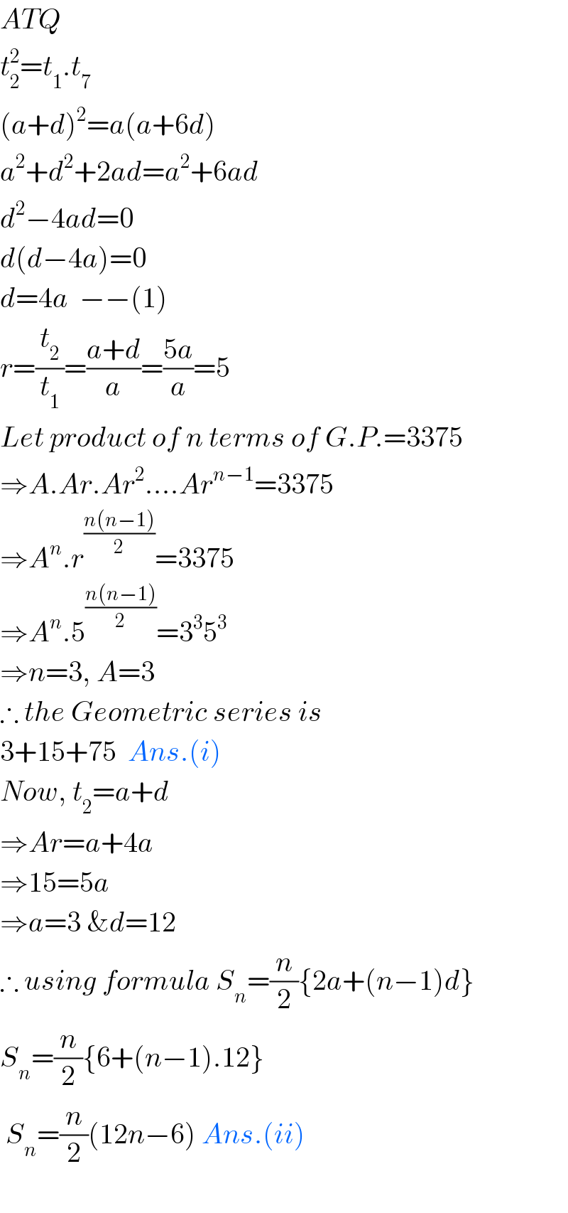 ATQ  t_2 ^2 =t_1 .t_7   (a+d)^2 =a(a+6d)  a^2 +d^2 +2ad=a^2 +6ad  d^2 −4ad=0  d(d−4a)=0  d=4a  −−(1)  r=(t_2 /t_1 )=((a+d)/a)=((5a)/a)=5  Let product of n terms of G.P.=3375  ⇒A.Ar.Ar^2 ....Ar^(n−1) =3375  ⇒A^n .r^((n(n−1))/2) =3375  ⇒A^n .5^((n(n−1))/2) =3^3 5^3   ⇒n=3, A=3  ∴ the Geometric series is  3+15+75  Ans.(i)  Now, t_2 =a+d  ⇒Ar=a+4a  ⇒15=5a  ⇒a=3 &d=12  ∴ using formula S_n =(n/2){2a+(n−1)d}  S_n =(n/2){6+(n−1).12}   S_n =(n/2)(12n−6) Ans.(ii)    