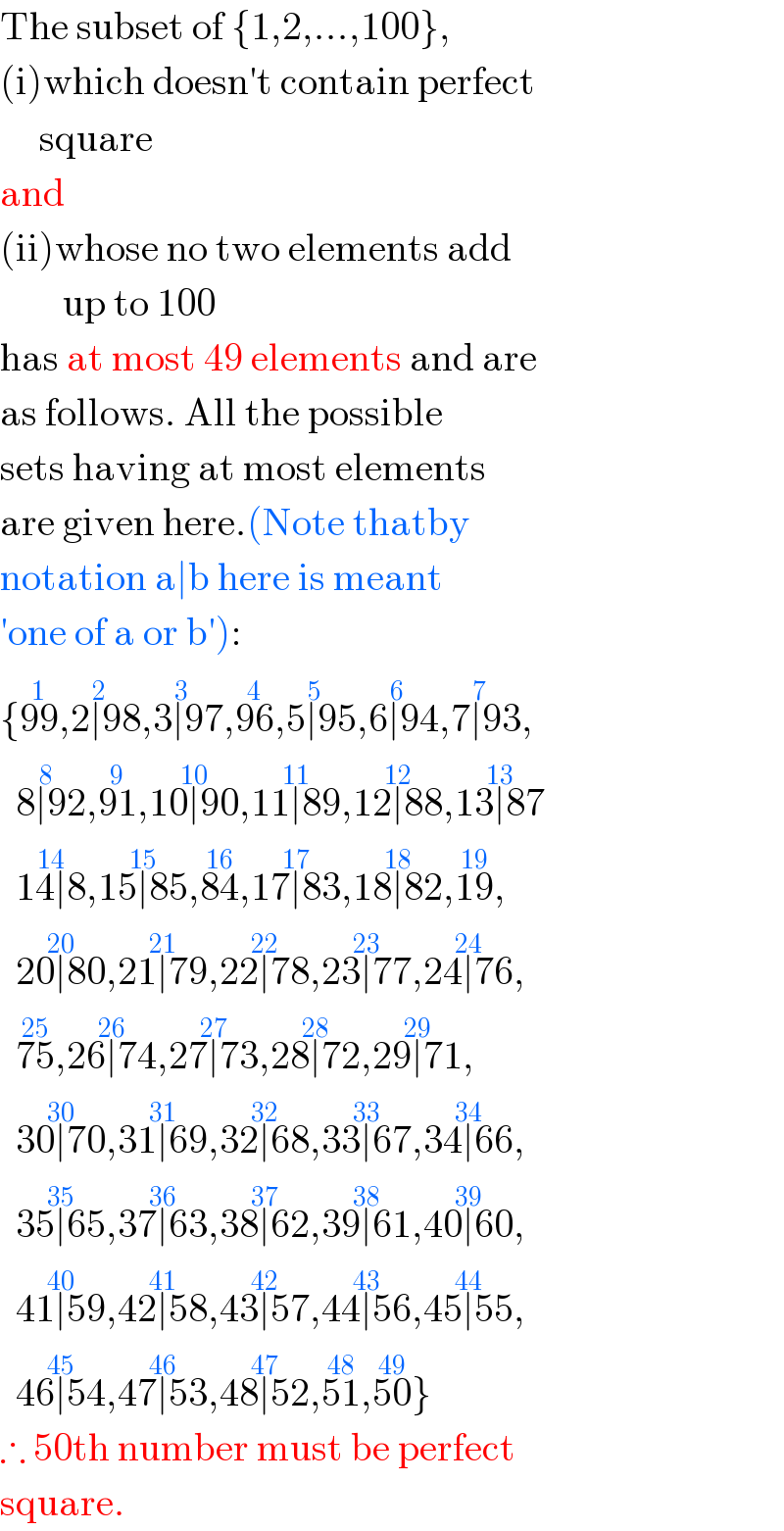 The subset of {1,2,...,100},  (i)which doesn′t contain perfect       square  and  (ii)whose no two elements add          up to 100  has at most 49 elements and are  as follows. All the possible   sets having at most elements  are given here.(Note thatby   notation a∣b here is meant   ′one of a or b′):  {99^(1) ,2∣98^(2) ,3∣97^(3) ,96^(4) ,5∣95^(5) ,6∣94^(6) ,7∣93^(7) ,    8∣92^(8) ,91^(9) ,10∣90^(10) ,11∣89^(11) ,12∣88^(12) ,13∣87^(13)     14∣8^(14) ,15∣85^(15) ,84^(16) ,17∣83^(17) ,18∣82^(18) ,19^(19) ,    20∣80^(20) ,21∣79^(21) ,22∣78^(22) ,23∣77^(23) ,24∣76^(24) ,    75^(25) ,26∣74^(26) ,27∣73^(27) ,28∣72^(28) ,29∣71^(29) ,    30∣70^(30) ,31∣69^(31) ,32∣68^(32) ,33∣67^(33) ,34∣66^(34) ,    35∣65^(35) ,37∣63^(36) ,38∣62^(37) ,39∣61^(38) ,40∣60^(39) ,    41∣59^(40) ,42∣58^(41) ,43∣57^(42) ,44∣56^(43) ,45∣55^(44) ,    46∣54^(45) ,47∣53^(46) ,48∣52^(47) ,51^(48) ,50^(49) }  ∴ 50th number must be perfect  square.  