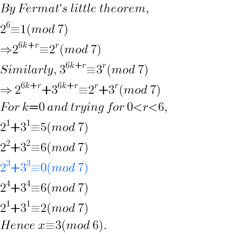 By Fermat′s little theorem,  2^6 ≡1(mod 7)  ⇒2^(6k+r) ≡2^r (mod 7)  Similarly, 3^(6k+r) ≡3^r (mod 7)  ⇒ 2^(6k+r) +3^(6k+r) ≡2^r +3^r (mod 7)  For k=0 and trying for 0<r<6,  2^1 +3^1 ≡5(mod 7)  2^2 +3^2 ≡6(mod 7)  2^3 +3^3 ≡0(mod 7)  2^4 +3^4 ≡6(mod 7)  2^1 +3^1 ≡2(mod 7)  Hence x≡3(mod 6).  