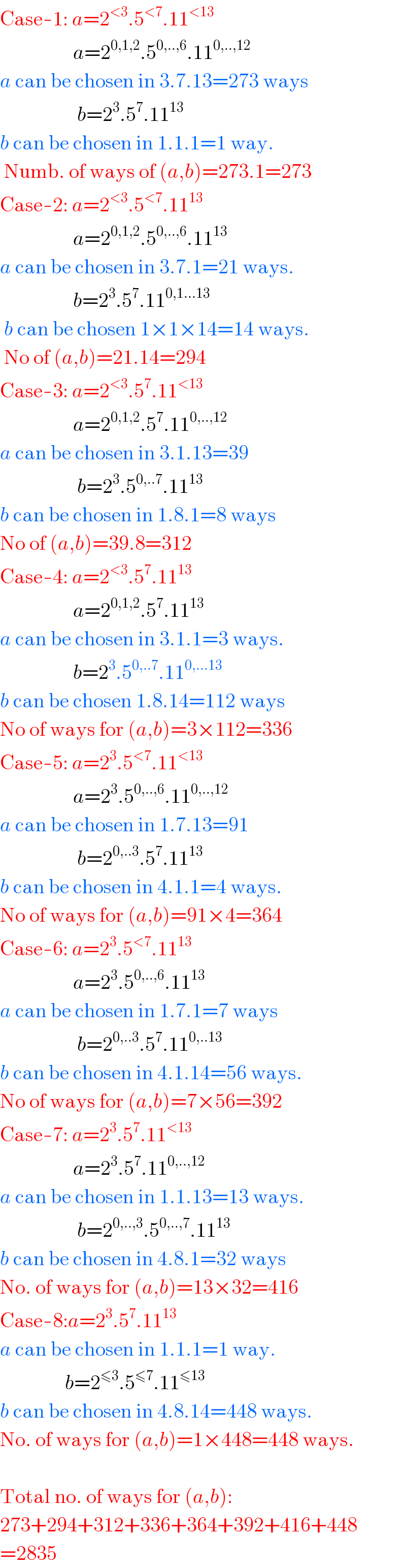 Case-1: a=2^(<3) .5^(<7) .11^(<13)                     a=2^(0,1,2) .5^(0,..,6) .11^(0,..,12)   a can be chosen in 3.7.13=273 ways                     b=2^3 .5^7 .11^(13)    b can be chosen in 1.1.1=1 way.   Numb. of ways of (a,b)=273.1=273  Case-2: a=2^(<3) .5^(<7) .11^(13)                     a=2^(0,1,2) .5^(0,..,6) .11^(13)   a can be chosen in 3.7.1=21 ways.                    b=2^3 .5^7 .11^(0,1...13)    b can be chosen 1×1×14=14 ways.   No of (a,b)=21.14=294  Case-3: a=2^(<3) .5^7 .11^(<13)                     a=2^(0,1,2) .5^7 .11^(0,..,12)   a can be chosen in 3.1.13=39                     b=2^3 .5^(0,..7) .11^(13)   b can be chosen in 1.8.1=8 ways  No of (a,b)=39.8=312  Case-4: a=2^(<3) .5^7 .11^(13)                     a=2^(0,1,2) .5^7 .11^(13)   a can be chosen in 3.1.1=3 ways.                    b=2^3 .5^(0,..7) .11^(0,...13)   b can be chosen 1.8.14=112 ways  No of ways for (a,b)=3×112=336  Case-5: a=2^3 .5^(<7) .11^(<13)                     a=2^3 .5^(0,..,6) .11^(0,..,12)   a can be chosen in 1.7.13=91                     b=2^(0,..3) .5^7 .11^(13)   b can be chosen in 4.1.1=4 ways.  No of ways for (a,b)=91×4=364  Case-6: a=2^3 .5^(<7) .11^(13)                     a=2^3 .5^(0,..,6) .11^(13)   a can be chosen in 1.7.1=7 ways                     b=2^(0,..3) .5^7 .11^(0,..13)   b can be chosen in 4.1.14=56 ways.  No of ways for (a,b)=7×56=392  Case-7: a=2^3 .5^7 .11^(<13)                     a=2^3 .5^7 .11^(0,..,12)   a can be chosen in 1.1.13=13 ways.                     b=2^(0,..,3) .5^(0,..,7) .11^(13)   b can be chosen in 4.8.1=32 ways  No. of ways for (a,b)=13×32=416  Case-8:a=2^3 .5^7 .11^(13)   a can be chosen in 1.1.1=1 way.                  b=2^(≤3) .5^(≤7) .11^(≤13)   b can be chosen in 4.8.14=448 ways.  No. of ways for (a,b)=1×448=448 ways.    Total no. of ways for (a,b):  273+294+312+336+364+392+416+448  =2835  