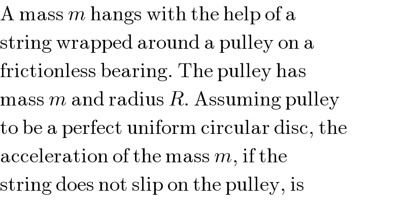 A mass m hangs with the help of a  string wrapped around a pulley on a  frictionless bearing. The pulley has  mass m and radius R. Assuming pulley  to be a perfect uniform circular disc, the  acceleration of the mass m, if the  string does not slip on the pulley, is  