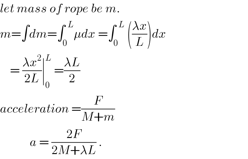 let mass of rope be m.  m=∫dm=∫_0 ^(  L) μdx =∫_0 ^(  L)  (((λx)/L))dx      = ((λx^2 )/(2L))∣_0 ^L  =((λL)/2)  acceleration =(F/(M+m))              a = ((2F)/(2M+λL)) .  