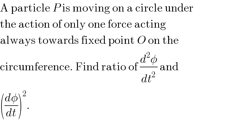 A particle P is moving on a circle under  the action of only one force acting  always towards fixed point O on the  circumference. Find ratio of (d^2 φ/dt^2 ) and  ((dφ/dt))^2 .  