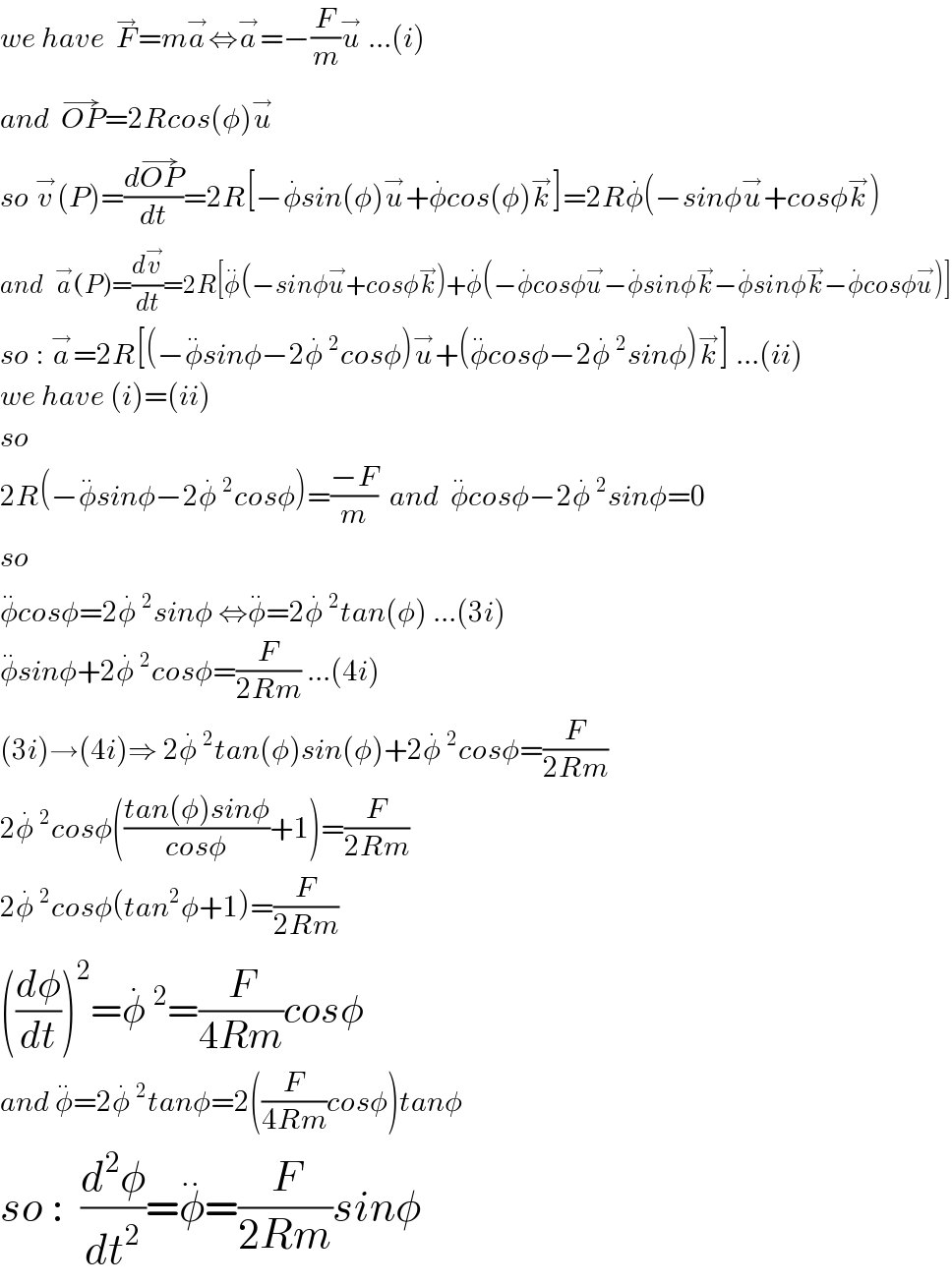 we have  F^→ =ma^→ ⇔a^→ =−(F/m)u^→  ...(i)  and  OP^(→) =2Rcos(φ)u^→       so v^→ (P)=((dOP^(→) )/dt)=2R[−φ^. sin(φ)u^→ +φ^. cos(φ)k^→ ]=2Rφ^. (−sinφu^→ +cosφk^→ )  and   a^→ (P)=(dv^→ /dt)=2R[φ^(..) (−sinφu^→ +cosφk^→ )+φ^. (−φ^. cosφu^→ −φ^. sinφk^→ −φ^. sinφk^→ −φ^. cosφu^→ )]  so : a^→ =2R[(−φ^(..) sinφ−2φ^. ^2 cosφ)u^→ +(φ^(..) cosφ−2φ^. ^2 sinφ)k^→ ] ...(ii)  we have (i)=(ii)  so   2R(−φ^(..) sinφ−2φ^. ^2 cosφ)=((−F)/m)  and  φ^(..) cosφ−2φ^. ^2 sinφ=0  so   φ^(..) cosφ=2φ^. ^2 sinφ ⇔φ^(..) =2φ^. ^2 tan(φ) ...(3i)  φ^(..) sinφ+2φ^. ^2 cosφ=(F/(2Rm)) ...(4i)  (3i)→(4i)⇒ 2φ^. ^2 tan(φ)sin(φ)+2φ^. ^2 cosφ=(F/(2Rm))  2φ^. ^2 cosφ(((tan(φ)sinφ)/(cosφ))+1)=(F/(2Rm))  2φ^. ^2 cosφ(tan^2 φ+1)=(F/(2Rm))  ((dφ/dt))^2 =φ^. ^2 =(F/(4Rm))cosφ  and φ^(..) =2φ^. ^2 tanφ=2((F/(4Rm))cosφ)tanφ  so :  (d^2 φ/dt^2 )=φ^(..) =(F/(2Rm))sinφ  