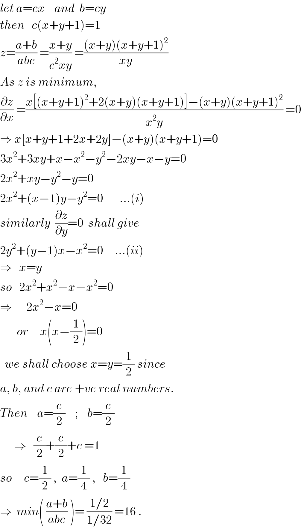 let a=cx    and  b=cy  then   c(x+y+1)=1  z=((a+b)/(abc)) =((x+y)/(c^2 xy)) =(((x+y)(x+y+1)^2 )/(xy))  As z is minimum,  (∂z/∂x) =((x[(x+y+1)^2 +2(x+y)(x+y+1)]−(x+y)(x+y+1)^2 )/(x^2 y)) =0  ⇒ x[x+y+1+2x+2y]−(x+y)(x+y+1)=0  3x^2 +3xy+x−x^2 −y^2 −2xy−x−y=0  2x^2 +xy−y^2 −y=0  2x^2 +(x−1)y−y^2 =0       ...(i)  similarly  (∂z/∂y)=0  shall give  2y^2 +(y−1)x−x^2 =0     ...(ii)  ⇒   x=y  so   2x^2 +x^2 −x−x^2 =0  ⇒      2x^2 −x=0         or     x(x−(1/2))=0    we shall choose x=y=(1/2) since  a, b, and c are +ve real numbers.  Then    a=(c/2)    ;    b=(c/2)        ⇒   (c/2)+(c/2)+c =1     so     c=(1/2) ,  a=(1/4) ,   b=(1/4)   ⇒  min( ((a+b)/(abc)) )= ((1/2)/(1/32)) =16 .  